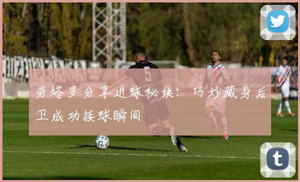 劳塔罗分享进球秘诀：巧妙藏身后卫成功接球瞬间