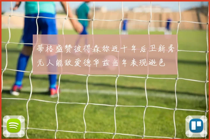 蒂格盛赞彼得森称近十年后卫新秀无人能敌爱德华兹当年表现逊色
