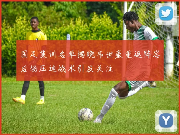 国足集训名单揭晓韦世豪重返阵容后场压迫战术引发关注