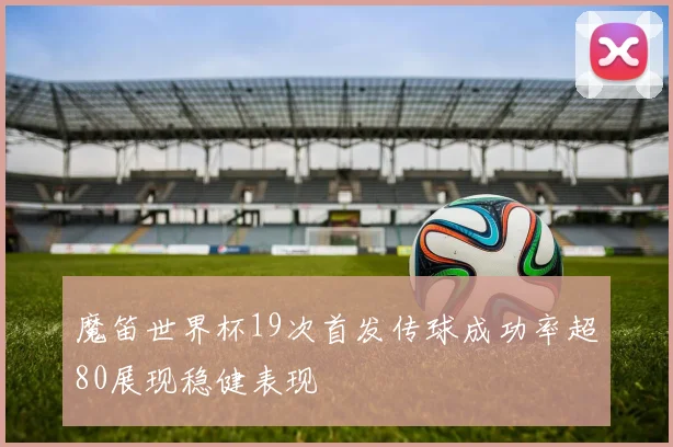 魔笛世界杯19次首发传球成功率超80展现稳健表现