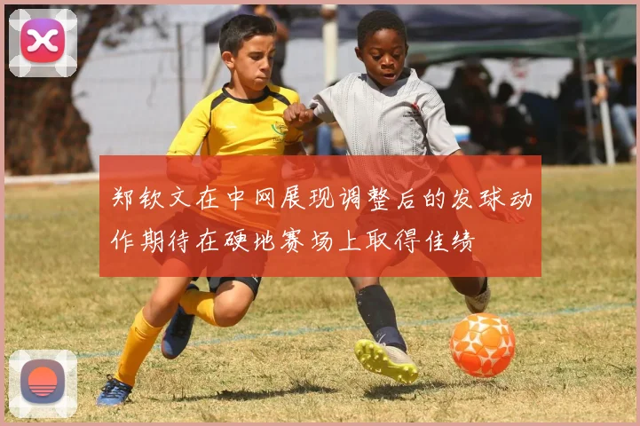 郑钦文在中网展现调整后的发球动作期待在硬地赛场上取得佳绩