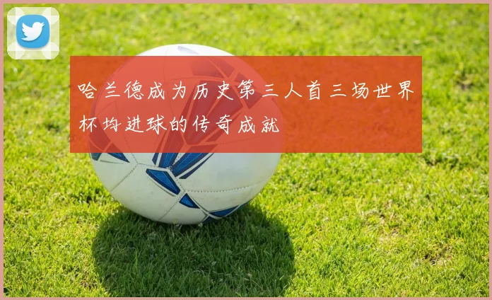 哈兰德成为历史第三人首三场世界杯均进球的传奇成就