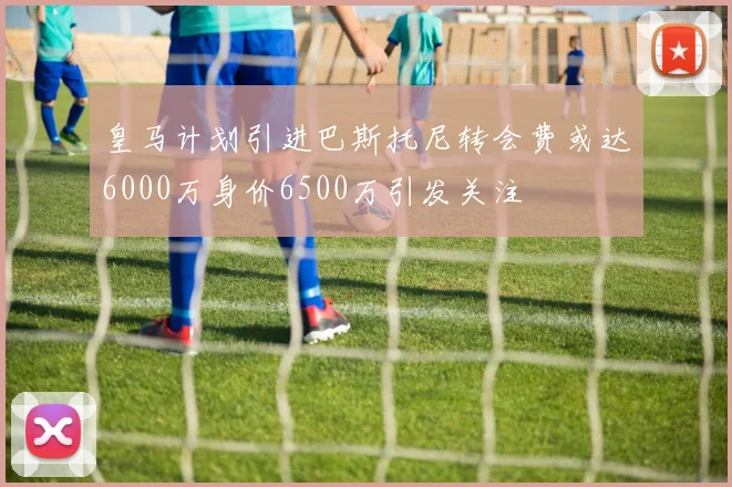 皇马计划引进巴斯托尼转会费或达6000万身价6500万引发关注
