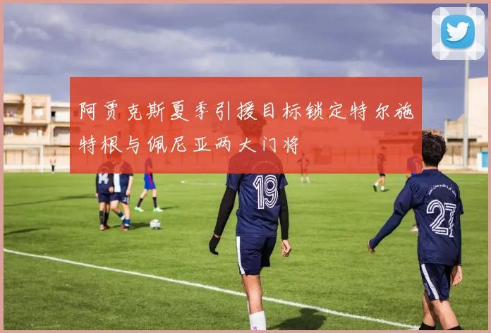 阿贾克斯夏季引援目标锁定特尔施特根与佩尼亚两大门将