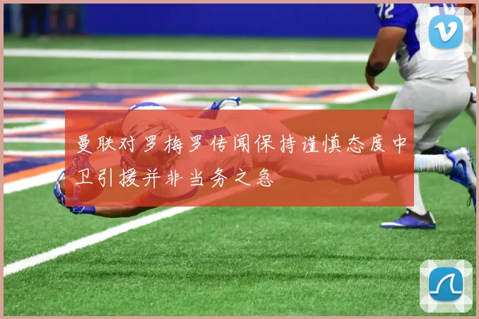 曼联对罗梅罗传闻保持谨慎态度中卫引援并非当务之急