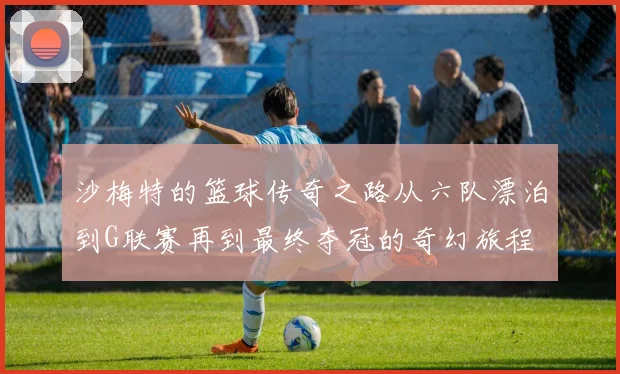 沙梅特的篮球传奇之路从六队漂泊到G联赛再到最终夺冠的奇幻旅程