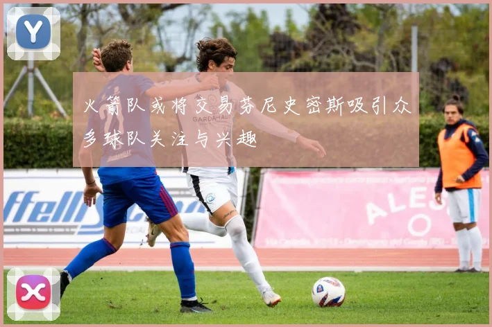 火箭队或将交易芬尼史密斯吸引众多球队关注与兴趣