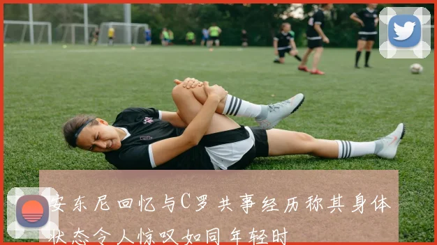 安东尼回忆与C罗共事经历称其身体状态令人惊叹如同年轻时