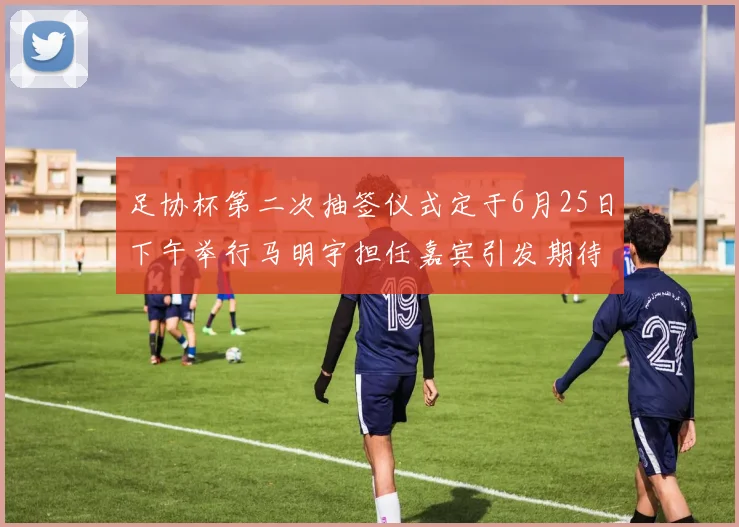 足协杯第二次抽签仪式定于6月25日下午举行马明宇担任嘉宾引发期待