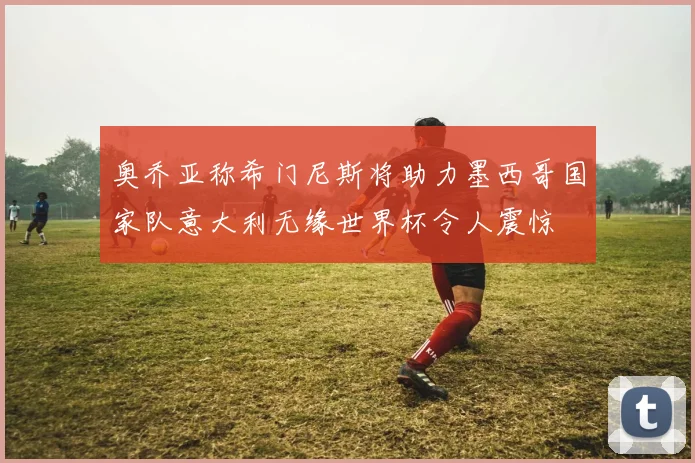 奥乔亚称希门尼斯将助力墨西哥国家队意大利无缘世界杯令人震惊