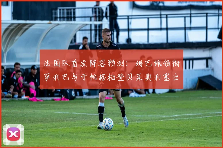 法国队首发阵容预测：姆巴佩领衔萨利巴与于帕搭档登贝莱奥利塞出战
