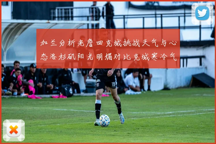 加兰分析老詹回克城挑战天气与心态洛杉矶阳光明媚对比克城寒冷气候