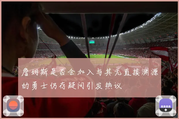 詹姆斯是否会加入与其无直接渊源的勇士仍存疑问引发热议