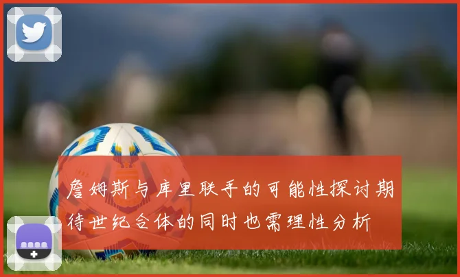 詹姆斯与库里联手的可能性探讨期待世纪合体的同时也需理性分析