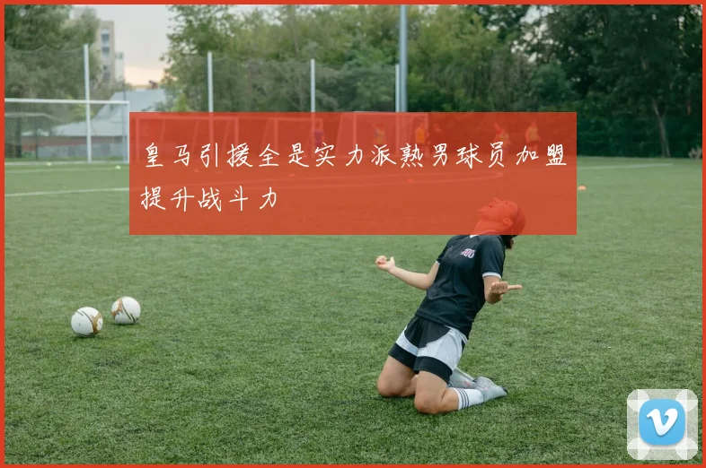 皇马引援全是实力派熟男球员加盟提升战斗力