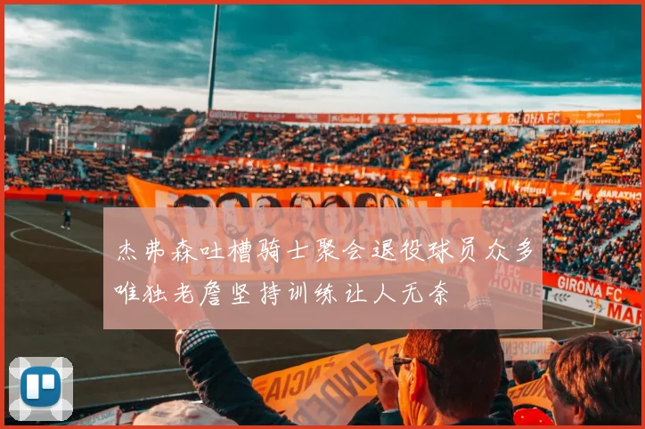 杰弗森吐槽骑士聚会退役球员众多唯独老詹坚持训练让人无奈