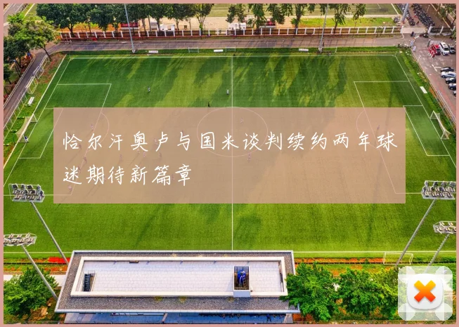 恰尔汗奥卢与国米谈判续约两年球迷期待新篇章