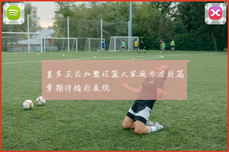 基多正式加盟辽篮大家庭开启新篇章期待精彩表现