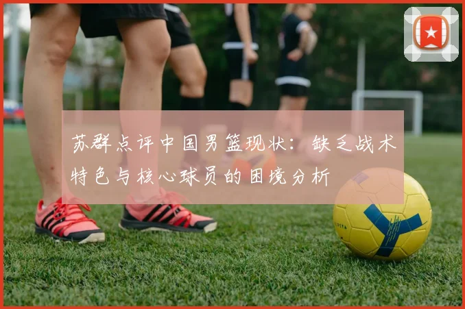 苏群点评中国男篮现状：缺乏战术特色与核心球员的困境分析