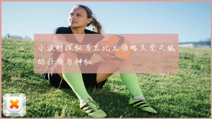 小波特探秘马丘比丘领略天空之城的壮丽与神秘