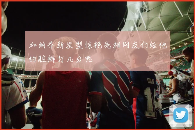 加纳乔新发型惊艳亮相网友们给他的脏辫打几分呢