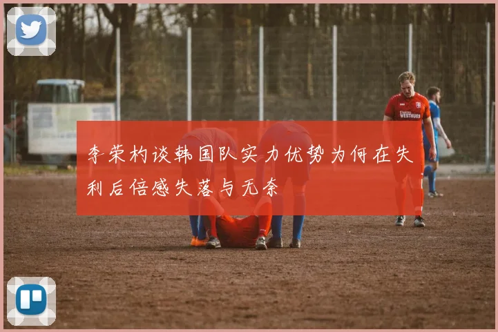 李荣杓谈韩国队实力优势为何在失利后倍感失落与无奈