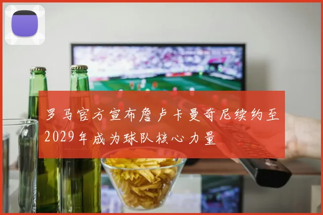 罗马官方宣布詹卢卡曼奇尼续约至2029年成为球队核心力量